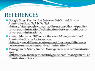 REFERENCES
⚫Google Sites. Distinction between Public and Private
Administration. N/A N/A N/A.
<https://sites.google.com/site/dheerajbpsc/home/public-
private-administration/1-distinction-between-public-and-
private-administration>.
⚫Kumar, Manisha. Difference Between Management and
Administration. 12 October 2011.
<http://www.differencebetween.net/business/difference-
between-management-and-administration/>.
⚫Management Study Guide. Management and Administration.
2013.
<http://www.managementstudyguide.com/management_ad
ministration.htm>.
 