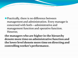 ⚫Practically, there is no difference between
managementand administration. Every manager is
concerned with both—administrative and
management function and operative function.
However,
the managers who are higher in the hierarchy
denote more timeon administrative functionand
the lowerlevel denote more timeon directing and
controlling worker’s performance.
 