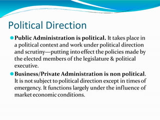 Political Direction
⚫Public Administration is political. It takes place in
a political context and work under political direction
and scrutiny—putting intoeffect the policies made by
the elected members of the legislature & political
executive.
⚫Business/Private Administration is non political.
It is notsubject to political direction except in timesof
emergency. It functions largely under the influence of
marketeconomicconditions.
 