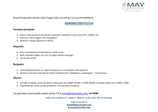 Avda. Corts Catalanes, 5-7, planta 1. Edifici Sc Trade Center. 08173 Sant Cugat
Telef. 93.504.09.73
m.bes@maycorehu.com
www.maycorehu.com
Grup d’empreses ubicat a Sant Cugat, està cercant per la seva immobiliària:
ADMINISTRATIU/VA
Funcions principals:
• Donar resposta de les sol.licituds i consultes, mitjançant correu electrònic, telèfon, etc.
• Atenció a clients (alguns són estrangers)
• Gestions i tasques generals d’oficina.
Requisits:
• Bons coneixements d’informàtica a nivell usuari.
• Molt valorable anglès, així com un segon idioma estranger.
• Carnet de conduir.
Busquem:
• Un/a professional que es vulgui incorporar en una empresa amb expansió.
• Persona amb bona capacitat de relació interpersonal, treballadora, autoexigent i compromesa.
Oferim:
• Jornada completa, horari de dilluns a divendres de 10:00h-14:00h i 17:00h-20:00h i dissabtes alterns de 11:00h-13:00h.
• Possibilitat de créixer professionalment. Incorporació immediata
Les persones interessades poden enviar CV a m.bes@maycorehu.com, ref ADM
 