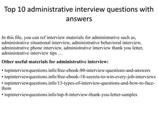 Top 10 administrative interview questions with 
answers 
In this file, you can ref interview materials for administrative such as, 
administrative situational interview, administrative behavioral interview, 
administrative phone interview, administrative interview thank you letter, 
administrative interview tips … 
Other useful materials for administrative interview: 
• topinterviewquestions.info/free-ebook-80-interview-questions-and-answers 
• topinterviewquestions.info/free-ebook-18-secrets-to-win-every-job-interviews 
• topinterviewquestions.info/13-types-of-interview-questions-and-how-to-face-them 
• topinterviewquestions.info/top-8-interview-thank-you-letter-samples 
 