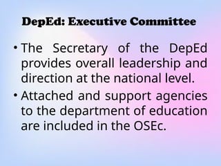 DepEd: Executive Committee
• The Secretary of the DepEd
provides overall leadership and
direction at the national level.
• Attached and support agencies
to the department of education
are included in the OSEc.
 