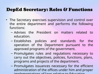 DepEd Secretary: Roles & Functions
• The Secretary exercises supervision and control over
the entire department and performs the following
functions:
– Advises the President on matters related to
education.
– Establishes policies and standards for the
operation of the Department pursuant to the
approved programs of the government.
– Promulgates rules and regulations necessary to
carry out the objectives, policies, functions, plans,
programs and projects of the department.
– Promulgates issuances necessary for the efficient
administration of the offices under him and proper
 