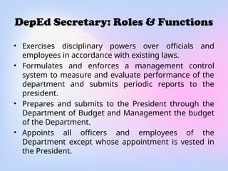 DepEd Secretary: Roles & Functions
• Exercises disciplinary powers over officials and
employees in accordance with existing laws.
• Formulates and enforces a management control
system to measure and evaluate performance of the
department and submits periodic reports to the
president.
• Prepares and submits to the President through the
Department of Budget and Management the budget
of the Department.
• Appoints all officers and employees of the
Department except whose appointment is vested in
the President.
 