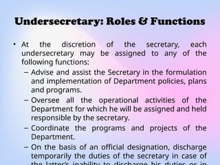 Undersecretary: Roles & Functions
• At the discretion of the secretary, each
undersecretary may be assigned to any of the
following functions:
– Advise and assist the Secretary in the formulation
and implementation of Department policies, plans
and programs.
– Oversee all the operational activities of the
Department for which he will be assigned and held
responsible by the secretary.
– Coordinate the programs and projects of the
Department.
– On the basis of an official designation, discharge
temporarily the duties of the secretary in case of
 