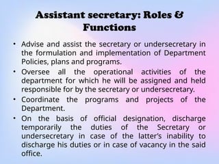 Assistant secretary: Roles &
Functions
• Advise and assist the secretary or undersecretary in
the formulation and implementation of Department
Policies, plans and programs.
• Oversee all the operational activities of the
department for which he will be assigned and held
responsible for by the secretary or undersecretary.
• Coordinate the programs and projects of the
Department.
• On the basis of official designation, discharge
temporarily the duties of the Secretary or
undersecretary in case of the latter’s inability to
discharge his duties or in case of vacancy in the said
office.
 
