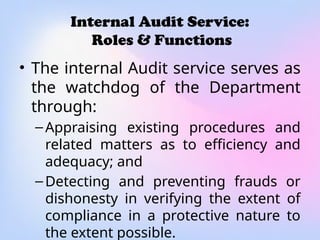 Internal Audit Service:
Roles & Functions
• The internal Audit service serves as
the watchdog of the Department
through:
–Appraising existing procedures and
related matters as to efficiency and
adequacy; and
–Detecting and preventing frauds or
dishonesty in verifying the extent of
compliance in a protective nature to
the extent possible.
 