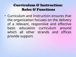 Curriculum & Instruction:
Roles & Functions
• Curriculum and Instruction ensures that
the organization focuses on the delivery
of a relevant, responsive and effective
basic education curriculum around
which all other strands and offices
provide support.
 