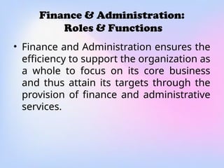 Finance & Administration:
Roles & Functions
• Finance and Administration ensures the
efficiency to support the organization as
a whole to focus on its core business
and thus attain its targets through the
provision of finance and administrative
services.
 