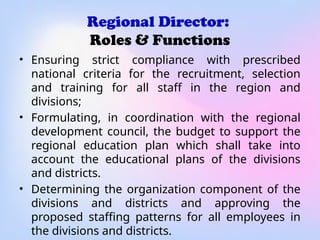 Regional Director:
Roles & Functions
• Ensuring strict compliance with prescribed
national criteria for the recruitment, selection
and training for all staff in the region and
divisions;
• Formulating, in coordination with the regional
development council, the budget to support the
regional education plan which shall take into
account the educational plans of the divisions
and districts.
• Determining the organization component of the
divisions and districts and approving the
proposed staffing patterns for all employees in
the divisions and districts.
 