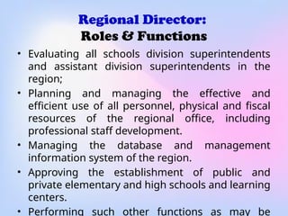 Regional Director:
Roles & Functions
• Evaluating all schools division superintendents
and assistant division superintendents in the
region;
• Planning and managing the effective and
efficient use of all personnel, physical and fiscal
resources of the regional office, including
professional staff development.
• Managing the database and management
information system of the region.
• Approving the establishment of public and
private elementary and high schools and learning
centers.
• Performing such other functions as may be
 