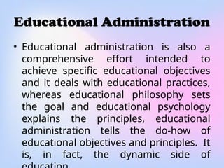 Educational Administration
• Educational administration is also a
comprehensive effort intended to
achieve specific educational objectives
and it deals with educational practices,
whereas educational philosophy sets
the goal and educational psychology
explains the principles, educational
administration tells the do-how of
educational objectives and principles. It
is, in fact, the dynamic side of
 