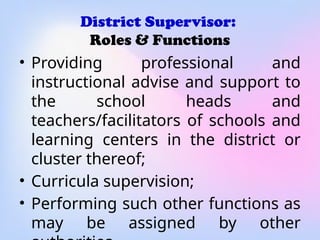 District Supervisor:
Roles & Functions
• Providing professional and
instructional advise and support to
the school heads and
teachers/facilitators of schools and
learning centers in the district or
cluster thereof;
• Curricula supervision;
• Performing such other functions as
may be assigned by other
 