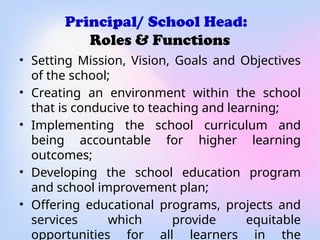 Principal/ School Head:
Roles & Functions
• Setting Mission, Vision, Goals and Objectives
of the school;
• Creating an environment within the school
that is conducive to teaching and learning;
• Implementing the school curriculum and
being accountable for higher learning
outcomes;
• Developing the school education program
and school improvement plan;
• Offering educational programs, projects and
services which provide equitable
opportunities for all learners in the
 