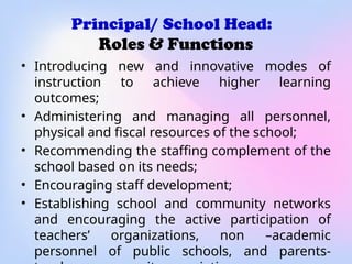 Principal/ School Head:
Roles & Functions
• Introducing new and innovative modes of
instruction to achieve higher learning
outcomes;
• Administering and managing all personnel,
physical and fiscal resources of the school;
• Recommending the staffing complement of the
school based on its needs;
• Encouraging staff development;
• Establishing school and community networks
and encouraging the active participation of
teachers’ organizations, non –academic
personnel of public schools, and parents-
 