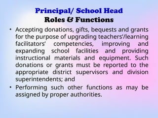 Principal/ School Head
Roles & Functions
• Accepting donations, gifts, bequests and grants
for the purpose of upgrading teachers’/learning
facilitators’ competencies, improving and
expanding school facilities and providing
instructional materials and equipment. Such
donations or grants must be reported to the
appropriate district supervisors and division
superintendents; and
• Performing such other functions as may be
assigned by proper authorities.
 