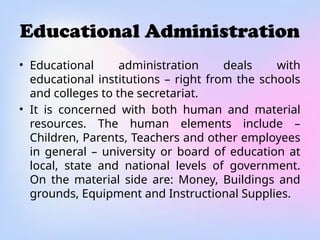 Educational Administration
• Educational administration deals with
educational institutions – right from the schools
and colleges to the secretariat.
• It is concerned with both human and material
resources. The human elements include –
Children, Parents, Teachers and other employees
in general – university or board of education at
local, state and national levels of government.
On the material side are: Money, Buildings and
grounds, Equipment and Instructional Supplies.
 