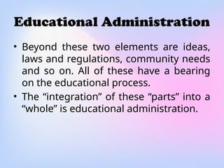 Educational Administration
• Beyond these two elements are ideas,
laws and regulations, community needs
and so on. All of these have a bearing
on the educational process.
• The “integration” of these “parts” into a
“whole” is educational administration.
 