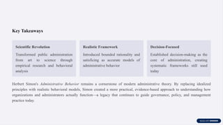 Key Takeaways
Scientific Revolution
Transformed public administration
from art to science through
empirical research and behavioral
analysis
Realistic Framework
Introduced bounded rationality and
satisficing as accurate models of
administrative behavior
Decision-Focused
Established decision-making as the
core of administration, creating
systematic frameworks still used
today
Herbert Simon's Administrative Behavior remains a cornerstone of modern administrative theory. By replacing idealized
principles with realistic behavioral models, Simon created a more practical, evidence-based approach to understanding how
organizations and administrators actually function—a legacy that continues to guide governance, policy, and management
practice today.
 