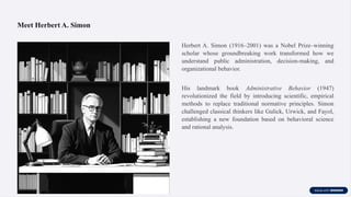 Meet Herbert A. Simon
Herbert A. Simon (1916–2001) was a Nobel Prize–winning
scholar whose groundbreaking work transformed how we
understand public administration, decision-making, and
organizational behavior.
His landmark book Administrative Behavior (1947)
revolutionized the field by introducing scientific, empirical
methods to replace traditional normative principles. Simon
challenged classical thinkers like Gulick, Urwick, and Fayol,
establishing a new foundation based on behavioral science
and rational analysis.
 
