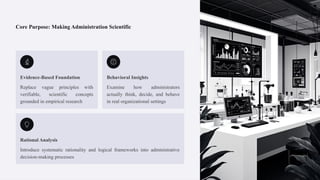Core Purpose: Making Administration Scientific
Evidence-Based Foundation
Replace vague principles with
verifiable, scientific concepts
grounded in empirical research
Behavioral Insights
Examine how administrators
actually think, decide, and behave
in real organizational settings
Rational Analysis
Introduce systematic rationality and logical frameworks into administrative
decision-making processes
 