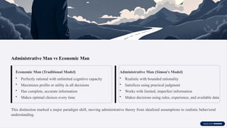 Administrative Man vs Economic Man
Economic Man (Traditional Model)
• Perfectly rational with unlimited cognitive capacity
• Maximizes profits or utility in all decisions
• Has complete, accurate information
• Makes optimal choices every time
Administrative Man (Simon's Model)
• Realistic with bounded rationality
• Satisfices using practical judgment
• Works with limited, imperfect information
• Makes decisions using rules, experience, and available data
This distinction marked a major paradigm shift, moving administrative theory from idealized assumptions to realistic behavioral
understanding.
 