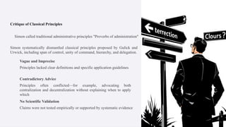 Critique of Classical Principles
Simon called traditional administrative principles "Proverbs of administration"
Simon systematically dismantled classical principles proposed by Gulick and
Urwick, including span of control, unity of command, hierarchy, and delegation.
Vague and Imprecise
Principles lacked clear definitions and specific application guidelines
Contradictory Advice
Principles often conflicted—for example, advocating both
centralization and decentralization without explaining when to apply
which
No Scientific Validation
Claims were not tested empirically or supported by systematic evidence
 