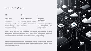 Legacy and Lasting Impact
1978
Nobel Prize
Recognition for
pioneering work in
decision-making and
bounded rationality
50+
Years of Influence
Concepts remain central
to public administration
education
5
Disciplines
Transformed
Economics, psychology,
AI, management, and
policy sciences
Simon's work provided the foundation for modern developments including
Management Information Systems (MIS), New Public Management, behavioral
economics, artificial intelligence, and evidence-based policy-making.
His emphasis on communication, information systems, organizational behavior,
and systematic analysis continues to shape how we understand and improve public
administration worldwide.
 