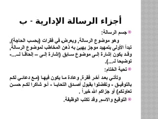 ‫اإلدارية‬ ‫الرسالة‬ ‫أجزاء‬
-
‫ب‬

:‫الرسالة‬ ‫جسم‬
,)‫الحاجة‬ ‫(بحسب‬ ‫فقرات‬ ‫في‬ ‫ويعرض‬ ,‫الرسالة‬ ‫موضوع‬ ‫وهو‬
,‫الرسالة‬ ‫لموضوع‬ ‫المخاطب‬ ‫ذهن‬ ‫به‬ ‫يهيئ‬ ‫موجز‬ ‫بتمهيد‬ ‫األولى‬ ‫تبدأ‬
-...‫لـ‬ ‫ا‬ ‫إلحاق‬ – ‫ى‬ ‫إل‬ ‫(إشارة‬ ‫ابق‬ ‫س‬ ‫موضوع‬ ‫ى‬ ‫إل‬ ‫إشارة‬ ‫يكون‬ ‫د‬ ‫وق‬
.)...‫لـ‬ ‫توضيحا‬

:‫الختام‬ ‫تحية‬
‫م‬ ‫لك‬ ‫ي‬ ‫دعائ‬ ‫ع‬ ‫(م‬ ‫ا‬ ‫فيه‬ ‫يكون‬ ‫ا‬ ‫م‬ ‫وعادة‬ ,‫فقرة‬ ‫ر‬ ‫آخ‬ ‫د‬ ‫بع‬ ‫ي‬ ‫وتأت‬
‫ن‬ ‫حس‬ ‫م‬ ‫لك‬ ‫شاكرا‬ ‫و‬ ‫أ‬ - ‫ا‬ ‫التحاي‬ ‫دق‬ ‫أص‬ ‫بقبول‬ ‫وتفضلوا‬ - ‫ق‬ ‫بالتوفي‬
. ً‫ا‬‫خير‬ ‫اهلل‬ ‫جزاكم‬ ‫أو‬ )‫تعاونكم‬

.‫الوظيفة‬ ‫تكتب‬ ‫وقد‬ ,‫واالسم‬ ‫التوقيع‬
 