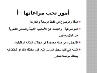 -
‫أ‬ ‫مراعاتها‬ ‫تجب‬ ‫أمور‬

.‫وأفكارها‬ ‫الرسالة‬ ‫ألفاظ‬ ‫في‬ ‫والوضوح‬ ‫الدقة‬

‫الشعرية‬ ‫والمعاني‬ ‫األدبية‬ ‫األساليب‬ ‫عن‬ ‫واالبتعاد‬ , ‫الموضوعية‬
.‫وصور‬ ‫خيال‬ ‫من‬

.‫الوظيفية‬ ‫الكتابة‬ ‫مجاالت‬ ‫في‬ ‫محمودة‬ ‫صفة‬ ‫وهي‬ ,‫اإليجاز‬

‫فيه‬ ‫الخلط‬ ‫أو‬ ‫ذلك‬ ‫مخالفة‬ ‫فإن‬ ,‫إليه‬ ‫المرسل‬ ‫تبجيل‬ ‫لقب‬ ‫إلى‬ ‫التنبه‬
.‫للتندر‬ ‫موضعا‬ ‫يجعلك‬
 