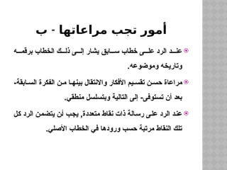 -
‫ب‬ ‫مراعاتها‬ ‫تجب‬ ‫أمور‬

‫ه‬ ‫برقم‬ ‫الخطاب‬ ‫ك‬ ‫ذل‬ ‫ى‬ ‫إل‬ ‫يشار‬ ‫ابق‬ ‫س‬ ‫خطاب‬ ‫ى‬ ‫عل‬ ‫الرد‬ ‫د‬ ‫عن‬
.‫وموضوعه‬ ‫وتاريخه‬

-‫ابقة‬ ‫الس‬ ‫الفكرة‬ ‫ن‬ ‫م‬ ‫ا‬ ‫بينه‬ ‫واالنتقال‬ ‫األفكار‬ ‫يم‬ ‫تقس‬ ‫ن‬ ‫حس‬ ‫مراعاة‬
.‫منطقي‬ ‫وبتسلسل‬ ‫التالية‬ ‫إلى‬ -‫تستوفى‬ ‫أن‬ ‫بعد‬

‫كل‬ ‫الرد‬ ‫يتضمن‬ ‫أن‬ ‫يجب‬ ,‫متعددة‬ ‫نقاط‬ ‫ذات‬ ‫رسالة‬ ‫على‬ ‫الرد‬ ‫عند‬
.‫األصلي‬ ‫الخطاب‬ ‫في‬ ‫ورودها‬ ‫حسب‬ ‫مرتبة‬ ‫النقاط‬ ‫تلك‬
 