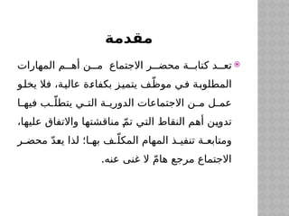 ‫مقدمة‬

‫المهارات‬ ‫م‬$$‫أه‬ ‫ن‬$$‫م‬ ‫االجتماع‬ ‫ر‬$$‫محض‬ ‫ة‬$$‫كتاب‬ ‫د‬$$‫تع‬
‫و‬$
‫ل‬‫يخ‬ ‫فال‬ ،‫ة‬$
‫ي‬‫عال‬ ‫ة‬$
‫ء‬‫بكفا‬ ‫ز‬$
‫ي‬‫يتم‬ ‫ف‬$
ّ‫موظ‬ ‫ي‬$
‫ف‬ ‫ة‬$
‫ب‬‫المطلو‬
‫ا‬$
$‫فيه‬ ‫ب‬$
$ّ‫يتطل‬ ‫ي‬$
$‫الت‬ ‫ة‬$
$‫الدوري‬ ‫االجتماعات‬ ‫ن‬$
$‫م‬ ‫ل‬$
$‫عم‬
،‫ا‬$
‫ه‬‫علي‬ ‫واالتفاق‬ ‫ا‬$
‫ه‬‫مناقشت‬ ّ$
‫م‬‫ت‬ ‫ي‬$
‫ت‬‫ال‬ ‫النقاط‬ ‫م‬$
‫ه‬‫أ‬ ‫ن‬$
‫ي‬‫تدو‬
‫ر‬$
$‫محض‬ ّ‫د‬$
‫ع‬‫ي‬ ‫لذا‬ ‫ا؛‬$
$‫به‬ ‫ف‬$
$ّ‫المكل‬ ‫المهام‬ ‫ذ‬$
$‫تنفي‬ ‫ة‬$
$‫ومتابع‬
.‫عنه‬ ‫غنى‬ ‫ال‬ ّ‫م‬‫ها‬ ‫مرجع‬ ‫االجتماع‬
 