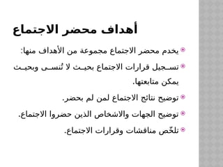 ‫االجتماع‬ ‫محضر‬ ‫أهداف‬

:‫منها‬ ‫األهداف‬ ‫من‬ ‫مجموعة‬ ‫االجتماع‬ ‫محضر‬ ‫يخدم‬

‫ث‬$$‫وبحي‬ ‫ى‬$$‫نس‬ُ‫ت‬ ‫ال‬ ‫ث‬$$‫بحي‬ ‫االجتماع‬ ‫قرارات‬ ‫جيل‬$$‫تس‬
.‫متابعتها‬ ‫يمكن‬

.‫بحضر‬ ‫لم‬ ‫لمن‬ ‫االجتماع‬ ‫نتائج‬ ‫توضيح‬

.‫االجتماع‬ ‫حضروا‬ ‫الذين‬ ‫واالشخاص‬ ‫الجهات‬ ‫توضيح‬

.‫االجتماع‬ ‫وقرارات‬ ‫مناقشات‬ ‫ص‬ّ‫خ‬‫تل‬
 