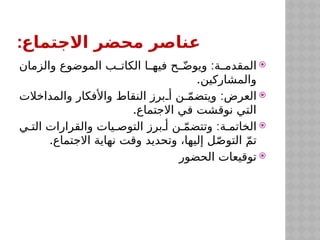 :‫االجتماع‬ ‫محضر‬ ‫عناصر‬

:
‫والزمان‬ ‫الموضوع‬ ‫ب‬$
$‫الكات‬ ‫ا‬$
$‫فيه‬ ‫ح‬$
$ّ‫ض‬‫ويو‬ ‫ة‬$
$‫المقدم‬
.‫والمشاركين‬

:
‫والمداخالت‬ ‫واألفكار‬ ‫النقاط‬ ‫برز‬$‫أ‬ ‫ن‬$ّ‫م‬‫ويتض‬ ‫العرض‬
.‫االجتماع‬ ‫في‬ ‫نوقشت‬ ‫التي‬

:
‫ي‬$‫الت‬ ‫والقرارات‬ ‫يات‬$‫التوص‬ ‫برز‬$‫أ‬ ‫ن‬$ّ‫م‬‫وتتض‬ ‫ة‬$‫الخاتم‬
.‫االجتماع‬ ‫نهاية‬ ‫وقت‬ ‫وتحديد‬ ،‫إليها‬ ‫ل‬ّ‫ص‬‫التو‬ ّ‫م‬‫ت‬

‫الحضور‬ ‫توقيعات‬
 