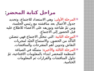 ‫المحضر‬ ‫كتابة‬ ‫مراحل‬
:

‫األولى‬ ‫المرحلة‬
:
‫وتحديد‬ ،‫لالجتماع‬ ‫االستعداد‬ ‫وهي‬
،‫الجلسة‬ $
‫س‬‫رئي‬ ‫مع‬ ‫مناقشته‬ ‫بعد‬ ‫األعمال‬ ‫جدول‬
‫عليه‬ ‫لالطالع‬ ‫األعضاء‬ ‫على‬ ‫ه‬$
‫ع‬‫وتوزي‬ ‫طباعته‬ ّ‫م‬‫ث‬ ‫ومن‬
.‫االجتماع‬ ‫إلى‬ ‫الحضور‬ ‫قبل‬

‫الثانية‬ ‫المرحلة‬
:
‫ن‬ّ‫م‬‫تتض‬ ‫فهي‬ ‫االجتماع‬ ‫ل‬ّ‫تتخل‬ ‫التي‬
‫لمجريات‬ ‫د‬ّ‫الجي‬ ‫واالستماع‬ ،‫الحضور‬ ‫من‬ ‫د‬ّ‫التأك‬
.‫والمناقشات‬ ‫المقترحات‬ ‫أهم‬ ‫وتدوين‬ ‫النقاش‬

‫واألخيرة‬ ‫الثالثة‬ ‫المرحلة‬
:
‫الصياغة‬ ‫في‬ ‫لة‬ّ‫متمث‬
ّ‫م‬‫ث‬ ،‫االفتتاحية‬ ‫بالمعلومات‬ ‫ابتداء‬ ‫للمحضر‬ ‫المنظمة‬
‫المعلومات‬ ‫ثم‬ ‫والقرارات‬ ‫المناقشات‬ ‫تناول‬
.‫الختامية‬
 