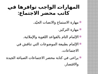 ‫في‬ ‫توافرها‬ ‫الواجب‬ ‫المهارات‬
:‫االجتماع‬ ‫محضر‬ ‫كاتب‬

.‫د‬ّ‫الحي‬ ‫واالنصات‬ ‫االستماع‬ ‫مهارة‬

.‫التركيز‬ ‫مهارة‬

.‫واإلمالئية‬ ‫اللغوية‬ ‫بالقواعد‬ ‫التام‬ ‫اإللمام‬

‫في‬ ‫تناقش‬ ‫التي‬ ‫الموضوعات‬ ‫بطبيعة‬ ‫اإللمام‬
.‫االجتماعات‬

‫الجيدة‬ ‫الصياغة‬ ‫االجتماعات‬ ‫محضر‬ ‫كتابة‬ ‫في‬ ‫يراعى‬
.‫واالقتصار‬
 