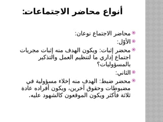 :‫االجتماعات‬ ‫محاضر‬ ‫أنواع‬

:‫نوعان‬ ‫االجتماع‬ ‫محاضر‬

:‫ل‬ّ‫األو‬

:
‫مجريات‬ ‫إثبات‬ ‫منه‬ ‫الهدف‬ ‫ويكون‬ ‫إثبات‬ ‫محضر‬
‫والتذكير‬ ‫العمل‬ ‫لتنظيم‬ ‫ما‬ ‫إداري‬ ‫اجتماع‬
‫بالمسؤوليات؟‬

:‫الثاني‬

:
‫في‬ ‫مسؤولية‬ ‫إخالء‬ ‫منه‬ ‫الهدف‬ ‫ضبط‬ ‫محضر‬
‫عادة‬ ‫أفراده‬ ‫ويكون‬ ،‫آخرين‬ ‫وحقوق‬ ‫مضبوطات‬
.‫عليه‬ ‫كالشهود‬ ‫الموقعون‬ ‫ويكون‬ ‫فأكثر‬ ‫ثالثة‬
 