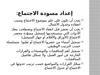 :‫االجتماع‬ ‫مسودة‬ ‫إعداد‬

‫وسبب‬ ‫االجتماع‬ ‫بموضوع‬ ‫علم‬ ‫على‬ ‫تكون‬ ‫أن‬ ‫يجب‬
.‫مال‬$
‫ع‬‫األ‬ ‫وجدول‬ ‫انعقاده‬

‫معك‬ ‫وتصطحب‬ ‫االجتماع‬ ‫انعقاد‬ ‫قبل‬ ‫تحضر‬ ‫أن‬ ‫يجب‬
‫محضر‬ ‫دة‬ّ‫مسو‬ ‫لتسجيل‬ ‫ستستخدمها‬ ‫التي‬ ‫األدوات‬
) (
‫التسجيل‬ ‫جهاز‬ ‫أو‬ ‫واألقالم‬ ‫األوراق‬ ‫االجتماع‬

‫متسلسلة‬ ‫بوا‬ّ‫تغي‬ ‫أو‬ ‫االجتماع‬ ‫حضروا‬ ‫من‬ ‫أسماء‬ ‫تسجيل‬
.‫الوظيفي‬ ‫الترتيب‬ ‫حسب‬

‫والقرارات‬ ‫والتوضيحات‬ ‫المناقشات‬ ‫أهم‬ ‫تسجيل‬
‫يل‬$
‫ص‬‫تفا‬ ‫ل‬ّ‫ج‬‫تس‬ ‫وال‬ ،‫العمل‬ ‫أمور‬ ‫عن‬ ‫الخارجة‬
.‫المناقشات‬

‫في‬ ‫حدوثها‬ ‫ترتيب‬ ‫حسب‬ ‫والمواضيع‬ ‫القرارات‬ ‫ل‬ّ‫ج‬‫س‬
.‫االجتماع‬ ‫جدول‬ ‫أو‬ ‫االجتماع‬
 