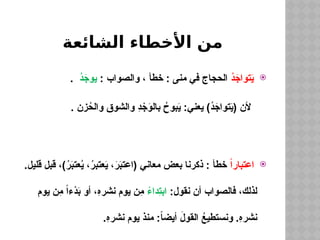 ‫الشائعة‬ ‫األخطاء‬ ‫من‬

ُ
‫د‬َ
‫تواج‬َ
‫ي‬
: ‫والصواب‬ ، ‫خطأ‬ : ‫منى‬ ‫في‬ ‫الحجاج‬
ُ
‫د‬َ
‫يوج‬
.
. ‫زن‬ُ
‫والح‬ ‫والشوق‬ ِ
‫د‬ ْ
‫ج‬َ
‫بالو‬ ُ
‫بوح‬َ
‫ي‬ :‫يعني‬ )ُ
‫د‬َ
‫تواج‬َ
‫ي‬( ‫ألن‬

ً‫ا‬‫اعتبار‬
.‫قليل‬ ‫قبل‬ ،)ُ
‫ر‬َ
‫ب‬‫عت‬ُ
‫ي‬ ،ُ
‫ر‬‫عتب‬َ
‫ي‬ ،َ
‫ر‬َ
‫ب‬‫(اعت‬ ‫معاني‬ ‫بعض‬ ‫ذكرنا‬ : ‫خطأ‬
:‫نقول‬ ‫أن‬ ‫فالصواب‬ ،‫لذلك‬
ً
‫ِداء‬
‫ت‬‫اب‬
‫يوم‬ ‫ِن‬
‫م‬ ً‫ا‬‫ْء‬
‫د‬َ
‫ب‬ ‫أو‬ ،ِ
‫ه‬‫نشر‬ ‫يوم‬ ‫ِن‬
‫م‬
.ِ
‫ه‬‫نشر‬ ‫يوم‬ ‫منذ‬ :ً
‫ا‬‫أيض‬ َ
‫القول‬ ُ
‫ونستطيع‬ .ِ
‫ه‬‫نشر‬
 