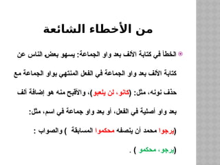 ‫الشائعة‬ ‫األخطاء‬ ‫من‬

‫عن‬ ‫الناس‬ ‫بعض‬ ‫يسهو‬ :‫الجماعة‬ ‫واو‬ ‫بعد‬ ‫األلف‬ ‫كتابة‬ ‫في‬ ‫الخطأ‬
‫مع‬ ‫الجماعة‬ ‫بواو‬ ‫المنتهي‬ ‫الفعل‬ ‫في‬ ‫الجماعة‬ ‫واو‬ ‫بعد‬ ‫األلف‬ ‫كتابة‬
( :‫مثل‬ ،‫نونه‬ ‫حذف‬
‫يلعبو‬ ‫لن‬ ،‫كانو‬
‫ألف‬ ‫إضافة‬ ‫هو‬ ‫منه‬ ‫واألقبح‬ ،)
:‫مثل‬ ،‫اسم‬ ‫في‬ ‫جماعة‬ ‫واو‬ ‫بعد‬ ‫أو‬ ،‫الفعل‬ ‫في‬ ‫أصلية‬ ‫واو‬ ‫بعد‬
(
‫يرجوا‬
‫ينصفه‬ ‫أن‬ ‫محمد‬
‫محكموا‬
: ‫والصواب‬ ) ‫المسابقة‬
(
‫محكمو‬ ،‫يرجو‬
)
.
 