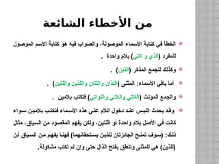 ‫الشائعة‬ ‫األخطاء‬ ‫من‬

‫الموصول‬ ‫االسم‬ ‫كتابة‬ ‫هو‬ ‫فيه‬ ‫والصواب‬ ،‫الموصولة‬ ‫األسماء‬ ‫كتابة‬ ‫في‬ ‫الخطأ‬
( ‫للمفرد‬
‫التي‬ ‫و‬ ‫الذي‬
. ‫واحدة‬ ‫بالم‬ )

( ‫المذكر‬ ‫للجمع‬ ‫وكذلك‬
‫الذين‬
. )

( ‫المثنى‬ :‫األسماء‬ ‫باقي‬ ‫أما‬
‫واللتين‬ ‫واللذين‬ ‫واللتان‬ ‫اللذان‬
. )

( ‫المؤنث‬ ‫والجمع‬
‫واللواتي‬ ‫والالئي‬ ‫الالتي‬
. ‫بالمين‬ ‫فتكتب‬ )

‫واء‬ ‫س‬ ‫ن‬ ‫بالمي‬ ‫ب‬ ‫فتكت‬ ‫ماء‬ ‫األس‬ ‫هذه‬ ‫ى‬ ‫عل‬ ‫الالم‬ ‫دخول‬ ‫د‬ ‫عن‬ ‫س‬ ‫اللب‬ ‫يحدث‬ ‫د‬ ‫وق‬
‫مثال‬ ،‫السياق‬ ‫من‬ ‫المقصود‬ ‫يفهم‬ ‫ولكن‬ ،‫اثنتين‬ ‫أو‬ ‫واحدة‬ ‫بالم‬ ‫األصل‬ ‫في‬ ‫كانت‬
‫ن‬‫أ‬ ‫ياق‬‫الس‬ ‫ن‬‫م‬ ‫م‬‫يفه‬ ‫ا‬‫فهن‬ )‫تحقانهما‬‫يس‬ ‫ن‬‫للذي‬ ‫الجائزتان‬ ‫ح‬‫تمن‬ ‫وف‬‫(س‬ :‫ك‬‫ذل‬
.‫مشكولة‬ ‫تكتب‬ ‫لم‬ ‫وإن‬ ‫حتى‬ ‫الذال‬ ‫بفتح‬ ‫وتنطق‬ ‫للمثنى‬ ‫هي‬ )‫(للذين‬
 