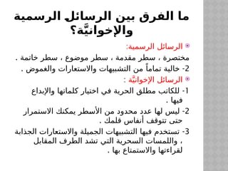 ‫الرسمية‬ ‫الرسائل‬ ‫بين‬ ‫الفرق‬ ‫ما‬
‫ة؟‬َّ‫ي‬‫واإلخوان‬

:‫الرسمية‬ ‫ائل‬$
‫س‬‫الر‬
. ‫خاتمة‬ ‫سطر‬ ، ‫موضوع‬ ‫سطر‬ ، ‫مقدمة‬ ‫سطر‬ ، ‫مختصرة‬
2
. -
‫والغموض‬ ‫واالستعارات‬ ‫التشبيهات‬ ‫من‬ ً‫تماما‬ ‫خالية‬

‫ة‬َّ‫اإلخواني‬ ‫الرسائل‬
:
1
-
‫واإلبداع‬ ‫كلماتها‬ ‫اختيار‬ ‫في‬ ‫الحرية‬ ‫مطلق‬ ‫للكاتب‬
. ‫فيها‬
2
-
‫االستمرار‬ ‫يمكنك‬ ‫طر‬$
‫س‬‫األ‬ ‫من‬ ‫محدود‬ ‫عدد‬ ‫لها‬ ‫ليس‬
. ‫قلمك‬ ‫أنفاس‬ ‫تتوقف‬ ‫حتى‬
3
-
‫الجذابة‬ ‫واالستعارات‬ ‫الجميلة‬ ‫التشبيهات‬ ‫فيها‬ ‫تستخدم‬
‫المقابل‬ ‫الطرف‬ ‫تشد‬ ‫التي‬ ‫السحرية‬ ‫واللمسات‬ ،
. ‫بها‬ ‫واالستمتاع‬ ‫لقراءتها‬
 