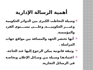 ‫اإلدارية‬ ‫الرسالة‬ ‫أهمية‬

‫الحكومية‬ ‫الدوائر‬ ‫بين‬ ‫الكبرى‬ ‫التخاطب‬ ‫يلة‬‫وس‬
,
‫الفرد‬ ‫توى‬ ‫مس‬ ‫ى‬ ‫وعل‬ ‫ة‬ ‫الحكومي‬ ‫ر‬ ‫وغي‬
.‫والمؤسسة‬

‫جهات‬ ‫مواقع‬ ‫بين‬ ‫والمسافة‬ ‫الجهد‬ ‫تختصر‬ ‫أنها‬
. ‫المراسلة‬

.‫الحاجة‬ ‫عند‬ ‫إليها‬ ‫الرجوع‬ ‫يمكن‬ ‫قانونية‬ ‫وثيقة‬

‫ة‬ ‫وبخاص‬ ‫اإلعالن‬ ‫ائل‬ ‫وس‬ ‫ن‬ ‫م‬ ‫يلة‬ ‫وس‬ ‫ا‬ ‫اعتماده‬
.‫التجارية‬ ‫الرسائل‬ ‫في‬
 