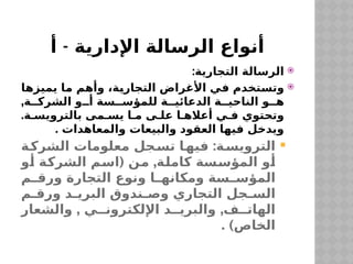 -
‫أ‬ ‫اإلدارية‬ ‫الرسالة‬ ‫أنواع‬

:‫التجارية‬ ‫الرسالة‬

‫يميزها‬ ‫ما‬ ‫وأهم‬ ،‫التجارية‬ ‫األغراض‬ ‫في‬ ‫وتستخدم‬
,‫ة‬ ‫الشرك‬ ‫و‬ ‫أ‬ ‫سة‬ ‫للمؤس‬ ‫ة‬ ‫الدعائي‬ ‫ة‬ ‫الناحي‬ ‫و‬ ‫ه‬
.‫ة‬ ‫بالترويس‬ ‫مى‬ ‫يس‬ ‫ا‬ ‫م‬ ‫ى‬ ‫عل‬ ‫ا‬ ‫أعاله‬ ‫ي‬ ‫ف‬ ‫وتحتوي‬
. ‫والمعاهدات‬ ‫والبيعات‬ ‫العقود‬ ‫فيها‬ ‫ويدخل‬

:
‫ة‬‫الشرك‬ ‫معلومات‬ ‫جل‬‫تس‬ ‫ا‬‫فيه‬ ‫ة‬‫الترويس‬
( ,
‫أو‬ ‫الشركة‬ ‫اسم‬ ‫من‬ ‫كاملة‬ ‫المؤسسة‬ ‫أو‬
‫م‬ ‫ورق‬ ‫التجارة‬ ‫ونوع‬ ‫ا‬ ‫ومكانه‬ ‫سة‬ ‫المؤس‬
‫م‬ ‫ورق‬ ‫د‬ ‫البري‬ ‫ندوق‬ ‫وص‬ ‫التجاري‬ ‫جل‬ ‫الس‬
, ,
‫والشعار‬ ‫ي‬ ‫اإللكترون‬ ‫د‬ ‫والبري‬ ‫ف‬ ‫الهات‬
. )‫الخاص‬
 