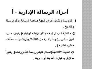 -
‫أ‬ ‫اإلدارية‬ ‫الرسالة‬ ‫أجزاء‬
1
-
‫الرسالة‬ ‫ورقم‬ ‫الرسالة‬ ‫احبة‬‫ص‬ ‫الجهة‬ ‫عنوان‬ ‫ل‬‫وتشم‬ ‫ة‬‫الترويس‬
. ‫والتاريخ‬
2
-‫مدير‬ -‫رئيس‬ (‫الوظيفية‬ ‫مرتبته‬ ‫ذكر‬ ‫مع‬ ‫إليه‬ ‫المرسل‬ ‫مخاطبة‬ -
- ‫سعادة‬ – ‫التبجيل(السيد‬ ‫ألفاظ‬ ‫من‬ ‫يناسبه‬ ‫وما‬ )...‫أمير‬ – ‫أمين‬
. ) ‫فضيلة‬ -‫معالي‬
3
ً‫ا‬‫وكثير‬ .)‫وبركاته‬ ‫اهلل‬ ‫ورحمة‬ ‫عليكم‬ ‫االفتتاحية(السالم‬ ‫التحية‬ -
. ‫وبعد‬ : ‫أو‬ ‫بعد‬ ‫أما‬ : ‫عبارة‬ ‫بـ‬ ‫تزيل‬ ‫ما‬
 