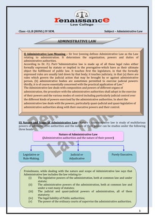 Class –LL.B (HONS.) IV SEM. Subject – Administrative Law
1
II) Nature and Scope of Administrative Law- Nature - Administrative law is study of multifarious
powers of administrative authorities and the nature of their power can be studies under the following
three heads-
I) Administrative Law-Meaning – Sir Ivor Jonning defines Administrative Law as the Law
relating to administration. It determines the organization, powers and duties of
administrative authorities.
According to Dr. F.J. Port-“Administrative law is made up of all these legal rules either
formally expressed by statute or implied in the prerogative-which have as their ultimate
object the fulfillment of public law. It touches first the legislature, in that the formally
expressed rules are usually laid down by that body; it touches judiciary, in that (a) there are
rules which govern the judicial action that may be brought by or against administrative
person, (b) administrative bodies are sometimes permitted to exercise judicial powers:
thirdly, it is of course essentially concerned with the practical application of Law.”
The Administrative law deals with composition and powers of different organs of
administration, the procedure with the administrative authorities shall adopt in the exercise
of their powers and the various modes of control including particularly judicial control over
the different kinds of powers exercised by the administrative authorities. In short the
administrative law deals with the powers, particularly quasi-judicial and quasi-legislative of
administrative authorities along with their executive powers and their control.
Legislative or
Rule-Making.
Nature of Administrative Law
(Administrative authorities and the nature of their power)
Purely Executive.
Judicial or
Adjudicative
Freiedmann, while dealing with the nature and scope of Administrative law says that
Administrative law includes the law relating to-
(i) The legislative powers of the administration, both at common law and under
statute;
(ii) The administrative powers of the administration, both at common law and
under a vast many of statutes;
(iii) The judicial and quasi-judicial powers of administration, all of them
statutory;
(iv) The legal liability of Public authorities;
(v) The power of the ordinary courts of supervise the administrative authorities.
ADMINISTRATIVE LAW
 