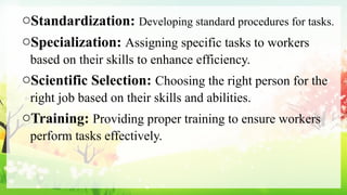 oStandardization: Developing standard procedures for tasks.
oSpecialization: Assigning specific tasks to workers
based on their skills to enhance efficiency.
oScientific Selection: Choosing the right person for the
right job based on their skills and abilities.
oTraining: Providing proper training to ensure workers
perform tasks effectively.
 