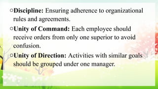 oDiscipline: Ensuring adherence to organizational
rules and agreements.
oUnity of Command: Each employee should
receive orders from only one superior to avoid
confusion.
oUnity of Direction: Activities with similar goals
should be grouped under one manager.
 