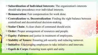o Subordination of Individual Interests: The organization's interests
should take precedence over individual interests.
o Remuneration: Fair compensation for work done.
o Centralization vs. Decentralization: Finding the right balance between
centralized and decentralized decision-making.
o Scalar Chain: A clear chain of command should exist.
o Order: Proper arrangement of resources and people.
o Equity: Fairness and justice in treatment of employees.
o Stability of Tenure: Ensuring job security and reducing turnover.
o Initiative: Encouraging employees to take initiative and innovate.
o Esprit de Corps: Fostering team spirit and unity.
 