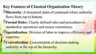 Key Features of Classical Organization Theory
Hierarchy: A structured chain of command where authority
flows from top to bottom.
Formal Rules: Clearly defined rules and procedures to
standardize operations and ensure consistency.
Specialization: Division of labor to improve efficiency and
expertise.
Centralization: Concentration of decision-making
authority at the top of the hierarchy.
 